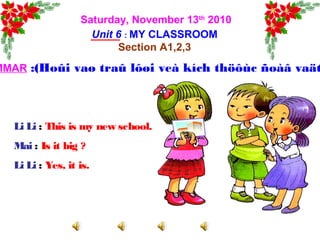 Saturday, November 13th
2010
Unit 6 : MY CLASSROOM
Section A1,2,3
MMAR :(Hoûi vaø traû lôøi veà kích thöôùc ñoàâ vaät
Li Li : This is my new school.
Mai : Is it big ?
Li Li : Yes, it is.
 