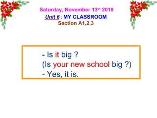 Saturday, November 13th
2010
Unit 6 : MY CLASSROOM
Section A1,2,3
- Is it big ?
(Is your new school big ?)
- Yes, it is.
 