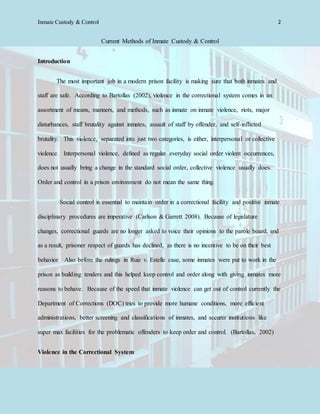 Inmate Custody & Control 2
Current Methods of Inmate Custody & Control
Introduction
The most important job in a modern prison facility is making sure that both inmates and
staff are safe. According to Bartollas (2002), violence in the correctional system comes in an
assortment of means, manners, and methods, such as inmate on inmate violence, riots, major
disturbances, staff brutality against inmates, assault of staff by offender, and self-inflicted
brutality. This violence, separated into just two categories, is either, interpersonal or collective
violence. Interpersonal violence, defined as regular everyday social order violent occurrences,
does not usually bring a change in the standard social order, collective violence usually does.
Order and control in a prison environment do not mean the same thing.
Social control is essential to maintain order in a correctional facility and positive inmate
disciplinary procedures are imperative (Carlson & Garrett 2008). Because of legislature
changes, correctional guards are no longer asked to voice their opinions to the parole board, and
as a result, prisoner respect of guards has declined, as there is no incentive to be on their best
behavior. Also before the rulings in Ruiz v. Estelle case, some inmates were put to work in the
prison as building tenders and this helped keep control and order along with giving inmates more
reasons to behave. Because of the speed that inmate violence can get out of control currently the
Department of Corrections (DOC) tries to provide more humane conditions, more efficient
administrations, better screening and classifications of inmates, and securer institutions like
super max facilities for the problematic offenders to keep order and control. (Bartollas, 2002)
Violence in the Correctional System
 