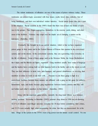 Inmate Custody & Control 3
The violent tendencies of offenders are one of the causes of prison violence today. These
tendencies are unswervingly associated with four issues; youth, lower class outlooks, fear of
being humiliated, and their own individual violent histories. Social unrest issues also play a part
in this situation. Racial tensions in the 1990’s found that there was at least one leader of each
race in the groups. They began segregating themselves in the exercise yards, dining, and other
areas of the facilities. Violence may erupt over the simple act of changing a station on the
television. (Bartollas, 2002)
Eventually this brought us to our current situation, which is that we have organized
prison gangs in forty states and in the Federal Bureau of Prisons that operate in the correctional
system, and on the streets. In the correctional systems, they are a governing force everyday in
the life of offenders. Some of these gangs such as the Mexican Mafia, the Aryan Brotherhood,
the Cripps, and the Bloods are highly organized. Gang members usually have codes of language
and the leaders have a strong hold on what happens both in the facility and on the streets as well.
They use their influence to incite riots, take hostages, and general disturbances as directing their
members to refuse to work or exit their cells. . Pressure to join these gangs is high in a
correctional facilities because those inmates not affiliated with a gang are fair game for robbery,
harassment, rape, and death, because gang negotiations between leaders denotes that they will
not bother each other’s members in that fashion. (Bartollas, 2002)
Along with the organized gang activity, naturally the drug trade follows as a violence-
inciting problem. According to Bartollas (2002), prisoner drug abuse in 1996 was an alarming
42.6 % of offenders used illegal narcotics everyday for 30 days before committing their crimes,
and 35.3% were actually high when perpetrating the crime that they are incarcerated for at the
time. Drugs in the system in the 1970’s were a big power tool for inmate social control. No one
 