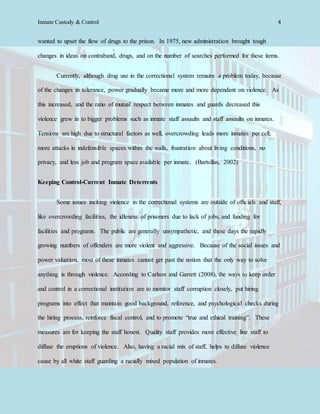 Inmate Custody & Control 4
wanted to upset the flow of drugs to the prison. In 1975, new administration brought tough
changes in ideas on contraband, drugs, and on the number of searches performed for these items.
Currently, although drug use in the correctional system remains a problem today, because
of the changes in tolerance, power gradually became more and more dependent on violence. As
this increased, and the ratio of mutual respect between inmates and guards decreased this
violence grew in to bigger problems such as inmate staff assaults and staff assaults on inmates.
Tensions are high due to structural factors as well, overcrowding leads more inmates per cell,
more attacks in indefensible spaces within the walls, frustration about living conditions, no
privacy, and less job and program space available per inmate. (Bartollas, 2002)
Keeping Control-Current Inmate Deterrents
Some issues inciting violence in the correctional systems are outside of officials and staff,
like overcrowding facilities, the idleness of prisoners due to lack of jobs, and funding for
facilities and programs. The public are generally unsympathetic, and these days the rapidly
growing numbers of offenders are more violent and aggressive. Because of the social issues and
power valuation, most of these inmates cannot get past the notion that the only way to solve
anything is through violence. According to Carlson and Garrett (2008), the ways to keep order
and control in a correctional institution are to monitor staff corruption closely, put hiring
programs into effect that maintain good background, reference, and psychological checks during
the hiring process, reinforce fiscal control, and to promote “true and ethical training”. These
measures are for keeping the staff honest. Quality staff provides more effective line staff to
diffuse the eruptions of violence. Also, having a racial mix of staff, helps to diffuse violence
cause by all white staff guarding a racially mixed population of inmates.
 