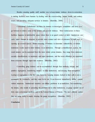 Inmate Custody & Control 5
Besides ensuring quality staff, another way to keep inmate violence down in corrections
is making facilities more humane by dealing with the overcrowding, mental health, and sanitary
issues, and providing adequate services to inmates. (Bartollas, 2008)
Correctional Ombudsman are there for inmates to investigate complaints and serve as a
go between to relieve some of the tension and prevent violence. Most victimization in these
facilities happens in indefensible space where there is no guard control or view. Institutions can
make minor changes in structure to provide more contact and view of prisoners by staff such as
opening up covered spaces. Better screening of inmates to determine vulnerability or violent
tendencies is also used to deter violence in an institution. Through a classification system, the
weak inmates can be separated from the more violent prone inmates, they range from minimum
security classifications to maximum and super maximum, and the worst offenders are separated
from everyone through super max isolation. (Bartollas, 2002)
Controlling gang violence can be accomplished through four methods, lockup, and
punitive segregation, transferring inmates to other institutions, and denying them recognition.
Lockup or segregation is the first step, however, keeping inmates locked in their cells is not a
permanent fix, eventually, and they must be let out. It can however immediately diffuse current
violent situations. Institutional transfers can diffuse problems in an institution, but transferring
the inmate, only results in spreading the problem out to other institutions, as gangs operate out of
forty state correctional facilities and in the Federal Bureau of Prisons. The most efficient option
they are using today is simply denying the gangs recognition. (Bartollas, 2002)
Conclusion
 