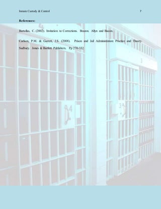 Inmate Custody & Control 7
References:
Bartollas, C. (2002). Invitation to Corrections. Boston. Allyn and Bacon.
Carlson, P.M. & Garrett, J.S. (2008). Prison and Jail Administration: Practice and Theory.
Sudbury. Jones & Bartlett Publishers. Pp 270-332
 