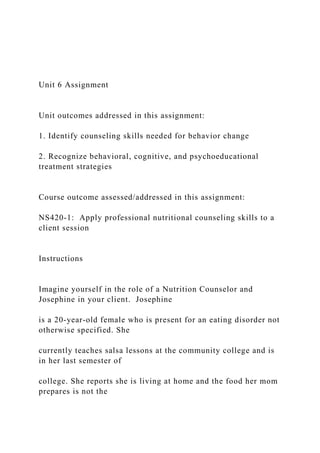 Unit 6 Assignment
Unit outcomes addressed in this assignment:
1. Identify counseling skills needed for behavior change
2. Recognize behavioral, cognitive, and psychoeducational
treatment strategies
Course outcome assessed/addressed in this assignment:
NS420-1: Apply professional nutritional counseling skills to a
client session
Instructions
Imagine yourself in the role of a Nutrition Counselor and
Josephine in your client. Josephine
is a 20-year-old female who is present for an eating disorder not
otherwise specified. She
currently teaches salsa lessons at the community college and is
in her last semester of
college. She reports she is living at home and the food her mom
prepares is not the
 