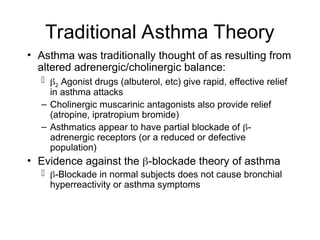 Traditional Asthma Theory
• Asthma was traditionally thought of as resulting from
altered adrenergic/cholinergic balance:
 2 Agonist drugs (albuterol, etc) give rapid, effective relief
in asthma attacks
– Cholinergic muscarinic antagonists also provide relief
(atropine, ipratropium bromide)
– Asthmatics appear to have partial blockade of -
adrenergic receptors (or a reduced or defective
population)
• Evidence against the -blockade theory of asthma
 -Blockade in normal subjects does not cause bronchial
hyperreactivity or asthma symptoms
 