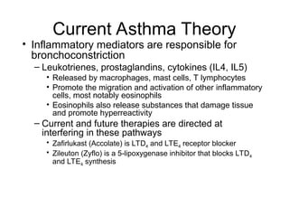 Current Asthma Theory
• Inflammatory mediators are responsible for
bronchoconstriction
– Leukotrienes, prostaglandins, cytokines (IL4, IL5)
• Released by macrophages, mast cells, T lymphocytes
• Promote the migration and activation of other inflammatory
cells, most notably eosinophils
• Eosinophils also release substances that damage tissue
and promote hyperreactivity
– Current and future therapies are directed at
interfering in these pathways
• Zafirlukast (Accolate) is LTD4 and LTE4 receptor blocker
• Zileuton (Zyflo) is a 5-lipoxygenase inhibitor that blocks LTD4
and LTE4 synthesis
 