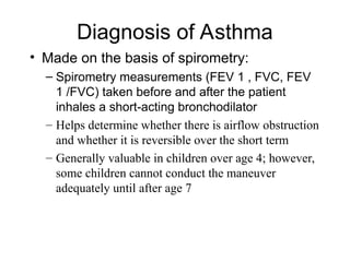 Diagnosis of Asthma
• Made on the basis of spirometry:
– Spirometry measurements (FEV 1 , FVC, FEV
1 /FVC) taken before and after the patient
inhales a short-acting bronchodilator
– Helps determine whether there is airflow obstruction
and whether it is reversible over the short term
– Generally valuable in children over age 4; however,
some children cannot conduct the maneuver
adequately until after age 7
 