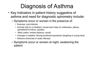 Diagnosis of Asthma
• Key indicators in patient history suggestive of
asthma and need for diagnostic spirometry include:
– Symptoms occur or worsen in the presence of:
• Exercise; viral infection
• Animals with fur or feathers; house-dust mites (in mattresses, pillows,
upholstered furniture, carpets)
• Mold; pollen; smoke (tobacco, wood)
• Changes in weather; Strong emotional expression (laughing or crying hard)
• Airborne chemicals or dusts; Menses
– Symptoms occur or worsen at night, awakening the
patient
 
