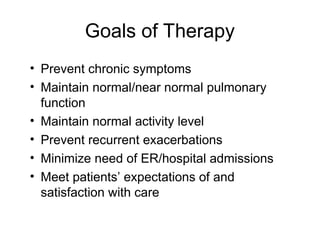 Goals of Therapy
• Prevent chronic symptoms
• Maintain normal/near normal pulmonary
function
• Maintain normal activity level
• Prevent recurrent exacerbations
• Minimize need of ER/hospital admissions
• Meet patients’ expectations of and
satisfaction with care
 