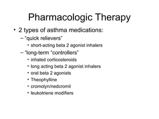 Pharmacologic Therapy
• 2 types of asthma medications:
– “quick relievers”
• short-acting beta 2 agonist inhalers
– “long-term “controllers”
• inhaled corticosteroids
• long acting beta 2 agonist inhalers
• oral beta 2 agonists
• Theophylline
• cromolyn/nedcromil
• leukotriene modifiers
 
