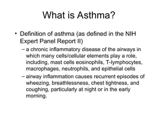 What is Asthma?
• Definition of asthma (as defined in the NIH
Expert Panel Report II)
– a chronic inflammatory disease of the airways in
which many cells/cellular elements play a role,
including, mast cells eosinophils, T-lymphocytes,
macrophages, neutrophils, and epithelial cells
– airway inflammation causes recurrent episodes of
wheezing, breathlessness, chest tightness, and
coughing, particularly at night or in the early
morning.
 