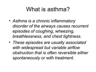 What is asthma?
• Asthma is a chronic inflammatory
disorder of the airways causes recurrent
episodes of coughing, wheezing,
breathlessness, and chest tightness.
• These episodes are usually associated
with widespread but variable airflow
obstruction that is often reversible either
spontaneously or with treatment.
 