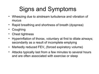 Signs and Symptoms
• Wheezing due to airstream turbulence and vibration of
mucus
• Rapid breathing and shortness of breath (dyspnea)
• Coughing
• Chest tightness
• Hyperinflation of thorax, voluntary at first to dilate airways;
secondarily as a result of incomplete emptying
• Markedly reduced FEV1 (forced expiratory volume)
• Attacks typically last from a few minutes to several hours
and are often associated with exercise or sleep
 