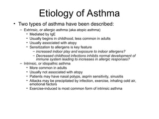 Etiology of Asthma
• Two types of asthma have been described:
– Extrinsic, or allergic asthma (aka atopic asthma)
• Mediated by IgE
• Usually begins in childhood, less common in adults
• Usually associated with atopy
• Sensitization to allergens is key feature
– increased indoor play and exposure to indoor allergens?
– Decreased childhood infections inhibits normal development of
immune system leading to increases in allergic responses?
– Intrinsic, or idiopathic asthma
• More common in adults
• Usually not associated with atopy
• Patients may have nasal polyps, asprin sensitivity, sinusitis
• Attacks may be precipitated by infection, exercise, inhaling cold air,
emotional factors
• Exercise-induced is most common form of intrinsic asthma
 