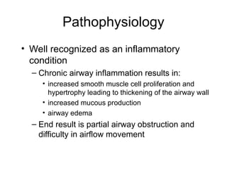 Pathophysiology
• Well recognized as an inflammatory
condition
– Chronic airway inflammation results in:
• increased smooth muscle cell proliferation and
hypertrophy leading to thickening of the airway wall
• increased mucous production
• airway edema
– End result is partial airway obstruction and
difficulty in airflow movement
 