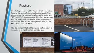 Posters
Liam Gallagher promoted his album with a lot of posters.
Some of the posters featured his funniest tweets.There
was some had the photo on his album as the poster with
“AS YOUWERE” over the picture.Also there was a poster
with the background as the same colour of Manchester
City football team as Liam is a huge fan of Man City and
Man City is a huge fan of him.
Also the photo on the top left suggests his face is easy to
recognize as its mainly his face and little text.
 