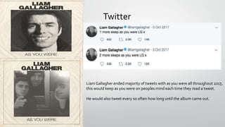 Twitter
Liam Gallagher ended majority of tweets with as you were all throughout 2017,
this would keep as you were on peoples mind each time they read a tweet.
He would also tweet every so often how long until the album came out.
 