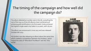 The timing of the campaign and how well did
the campaign do?
The album debuted at number one in the UK, outselling the
rest of the top 10 of the UK albums chart combined and
achieving gold certification in its first week. It also achieved
the highest single-week vinyl sales in 20 years, with 16,000.
The album was announced in June 2017 and was released
October 6th 2017.
His brother was also releasing an album about the same time
which created a competition between the brothers, which
helped the sales of ’Who BuiltThe Moon?’ and ‘AS YOU
WERE’ .
 