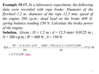 12
Example 19.17. In a laboratory experiment, the following
data were recorded with rope brake: Diameter of the
flywheel 1.2 m; diameter of the rope 12.5 mm; speed of
the engine 200 r.p.m.; dead load on the brake 600 N;
spring balance reading 150 N. Calculate the brake power
of the engine.
Solution. Given : D = 1.2 m ; d = 12.5 mm= 0.0125 m ;
N = 200 r.p.m ; W = 600 N ; S = 150 N
 