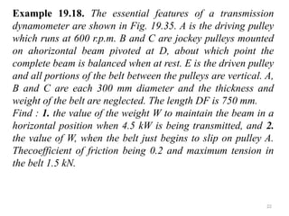 22
Example 19.18. The essential features of a transmission
dynamometer are shown in Fig. 19.35. A is the driving pulley
which runs at 600 r.p.m. B and C are jockey pulleys mounted
on ahorizontal beam pivoted at D, about which point the
complete beam is balanced when at rest. E is the driven pulley
and all portions of the belt between the pulleys are vertical. A,
B and C are each 300 mm diameter and the thickness and
weight of the belt are neglected. The length DF is 750 mm.
Find : 1. the value of the weight W to maintain the beam in a
horizontal position when 4.5 kW is being transmitted, and 2.
the value of W, when the belt just begins to slip on pulley A.
Thecoefficient of friction being 0.2 and maximum tension in
the belt 1.5 kN.
 