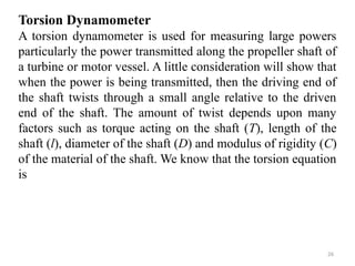 26
Torsion Dynamometer
A torsion dynamometer is used for measuring large powers
particularly the power transmitted along the propeller shaft of
a turbine or motor vessel. A little consideration will show that
when the power is being transmitted, then the driving end of
the shaft twists through a small angle relative to the driven
end of the shaft. The amount of twist depends upon many
factors such as torque acting on the shaft (T), length of the
shaft (l), diameter of the shaft (D) and modulus of rigidity (C)
of the material of the shaft. We know that the torsion equation
is
 