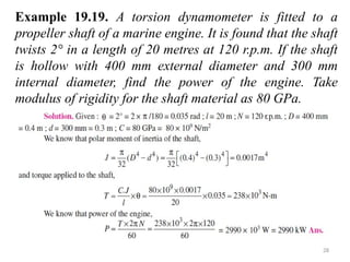 28
Example 19.19. A torsion dynamometer is fitted to a
propeller shaft of a marine engine. It is found that the shaft
twists 2° in a length of 20 metres at 120 r.p.m. If the shaft
is hollow with 400 mm external diameter and 300 mm
internal diameter, find the power of the engine. Take
modulus of rigidity for the shaft material as 80 GPa.
 