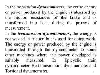 3
In the absorption dynamometers, the entire energy
or power produced by the engine is absorbed by
the friction resistances of the brake and is
transformed into heat, during the process of
measurement.
In the transmission dynamometers, the energy is
not wasted in friction but is used for doing work.
The energy or power produced by the engine is
transmitted through the dynamometer to some
other machines where the power developed is
suitably measured. Ex: Epicyclic train
dynamometer, Belt transmission dynamometer and
Torsional dynamometer.
 