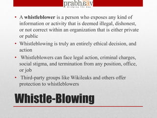 Whistle-Blowing
• A whistleblower is a person who exposes any kind of
information or activity that is deemed illegal, dishonest,
or not correct within an organization that is either private
or public
• Whistleblowing is truly an entirely ethical decision, and
action
• Whistleblowers can face legal action, criminal charges,
social stigma, and termination from any position, office,
or job
• Third-party groups like Wikileaks and others offer
protection to whistleblowers
 