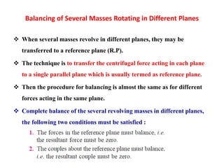 Balancing of Several Masses Rotating in Different Planes
 When several masses revolve in different planes, they may be
transferred to a reference plane (R.P).
 The technique is to transfer the centrifugal force acting in each plane
to a single parallel plane which is usually termed as reference plane.
 Then the procedure for balancing is almost the same as for different
forces acting in the same plane.
 Complete balance of the several revolving masses in different planes,
the following two conditions must be satisfied :
 