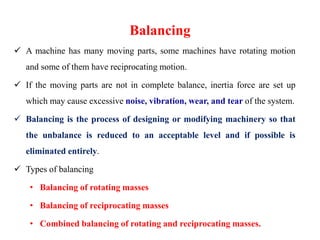 Balancing
 A machine has many moving parts, some machines have rotating motion
and some of them have reciprocating motion.
 If the moving parts are not in complete balance, inertia force are set up
which may cause excessive noise, vibration, wear, and tear of the system.
 Balancing is the process of designing or modifying machinery so that
the unbalance is reduced to an acceptable level and if possible is
eliminated entirely.
 Types of balancing
• Balancing of rotating masses
• Balancing of reciprocating masses
• Combined balancing of rotating and reciprocating masses.
 