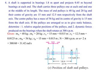 4. A shaft is supported in bearings 1.8 m apart and projects 0.45 m beyond
bearings at each end. The shaft carries three pulleys one at each end and one
at the middle of its length. The mass of end pulleys is 48 kg and 20 kg and
their centre of gravity are 15 mm and 12.5 mm respectively from the shaft
axis. The centre pulley has a mass of 56 kg and its centre of gravity is 15 mm
from the shaft axis. If the pulleys are arranged so as to give static balance,
determine : 1. relative angular positions of the pulleys, and 2. dynamic forces
produced on the bearings when the shaft rotates at 300 r.p.m.
Given : mA = 48 kg ; mC = 20 kg ; rA = 15 mm = 0.015 m ; rC = 12.5 mm =
0.0125 m ; mB = 56 kg ; rB = 15 mm = 0.015 m ; N = 300 r.p.m. or ω= 2 π
× 300/60 = 31.42 rad/s
 