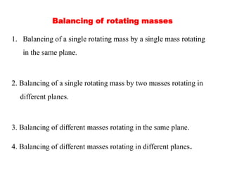 Balancing of rotating masses
1. Balancing of a single rotating mass by a single mass rotating
in the same plane.
2. Balancing of a single rotating mass by two masses rotating in
different planes.
3. Balancing of different masses rotating in the same plane.
4. Balancing of different masses rotating in different planes.
 