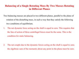 Balancing of a Single Rotating Mass By Two Masses Rotating
in Different Planes
Two balancing masses are placed in two different planes, parallel to the plane of
rotation of the disturbing mass, in such a way that they satisfy the following
two conditions of equilibrium.
1. The net dynamic force acting on the shaft is equal to zero. This requires that
the line of action of three centrifugal forces must be the same. This is the
condition for static balancing.
2. The net couple due to the dynamic forces acting on the shaft is equal to zero.
the algebraic sum of the moments about any point in the plane must be zero.
 