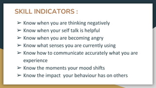 SKILL INDICATORS :
➢ Know when you are thinking negatively
➢ Know when your self talk is helpful
➢ Know when you are becoming angry
➢ Know what senses you are currently using
➢ Know how to communicate accurately what you are
experience
➢ Know the moments your mood shifts
➢ Know the impact your behaviour has on others
 