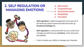 2. SELF REGULATION OR
MANAGING EMOTIONS
- Self-regulation or self-management is the second of
the three key areas of personal skills that make up
Emotional Intelligence.
- Self-regulation is concerned with how you control and
manage yourself and your emotions, inner resources,
and abilities.
- It also includes your ability to manage your impulses.
● Self-control
● Trustworthiness
● Conscientiousness
● Adaptability
● Innovation
 