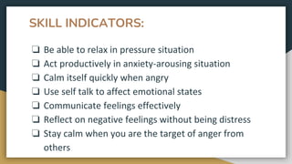 SKILL INDICATORS:
❏ Be able to relax in pressure situation
❏ Act productively in anxiety-arousing situation
❏ Calm itself quickly when angry
❏ Use self talk to affect emotional states
❏ Communicate feelings effectively
❏ Reflect on negative feelings without being distress
❏ Stay calm when you are the target of anger from
others
 