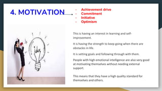 4. MOTIVATION
This is having an interest in learning and self-
improvement.
It is having the strength to keep going when there are
obstacles in life.
It is setting goals and following through with them.
People with high emotional intelligence are also very good
at motivating themselves without needing external
support.
This means that they have a high quality standard for
themselves and others.
- Achievement drive
- Commitment
- Initiative
- Optimism
 