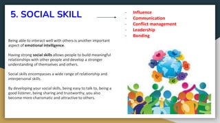 5. SOCIAL SKILL
Being able to interact well with others is another important
aspect of emotional intelligence.
Having strong social skills allows people to build meaningful
relationships with other people and develop a stronger
understanding of themselves and others.
Social skills encompasses a wide range of relationship and
interpersonal skills.
By developing your social skills, being easy to talk to, being a
good listener, being sharing and trustworthy, you also
become more charismatic and attractive to others.
- Influence
- Communication
- Conflict management
- Leadership
- Bonding
 