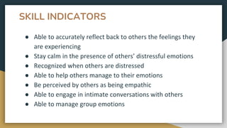 SKILL INDICATORS
● Able to accurately reflect back to others the feelings they
are experiencing
● Stay calm in the presence of others’ distressful emotions
● Recognized when others are distressed
● Able to help others manage to their emotions
● Be perceived by others as being empathic
● Able to engage in intimate conversations with others
● Able to manage group emotions
 