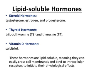 Lipid-soluble Hormones
• Steroid Hormones:
testosterone, estrogen, and progesterone.
• Thyroid Hormones:
triiodothyronine (T3) and thyroxine (T4).
• Vitamin D Hormone:
calcitriol.
These hormones are lipid-soluble, meaning they can
easily cross cell membranes and bind to intracellular
receptors to initiate their physiological effects.
 