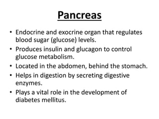 Pancreas
• Endocrine and exocrine organ that regulates
blood sugar (glucose) levels.
• Produces insulin and glucagon to control
glucose metabolism.
• Located in the abdomen, behind the stomach.
• Helps in digestion by secreting digestive
enzymes.
• Plays a vital role in the development of
diabetes mellitus.
 