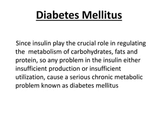 Diabetes Mellitus
Since insulin play the crucial role in regulating
the metabolism of carbohydrates, fats and
protein, so any problem in the insulin either
insufficient production or insufficient
utilization, cause a serious chronic metabolic
problem known as diabetes mellitus
 