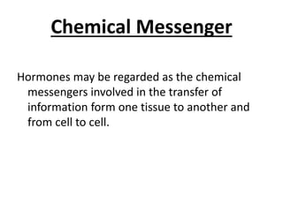 Chemical Messenger
Hormones may be regarded as the chemical
messengers involved in the transfer of
information form one tissue to another and
from cell to cell.
 