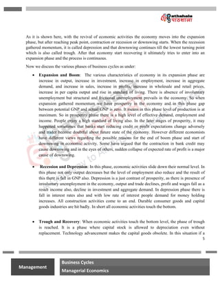 5
na
Management
Business Cycles
Managerial Economics
As it is shown here, with the revival of economic activities the economy moves into the expansion
phase, but after reaching peak point, contraction or recession or downswing starts. When the recession
gathered momentum, it is called depression and that downswing continues till the lowest turning point
which is also called trough. After that economy start recovering it ultimately tries to enter into an
expansion phase and the process is continuous.
Now we discuss the various phases of business cycles as under:
 Expansion and Boom: The various characteristics of economy in its expansion phase are
increase in output, increase in investment, increase in employment, increase in aggregate
demand, and increase in sales, increase in profits, increase in wholesale and retail prices,
increase in per capita output and rise in standard of living. There is absence of involuntary
unemployment but structural and frictional unemployment prevails in the economy. So when
expansion gathered momentum we have prosperity in the economy and in this phase gap
between potential GNP and actual GNP is zero. It means in this phase level of production is at
maximum. So in prosperity phase there is a high level of effective demand, employment and
income. People enjoy a high standard of living also. In the later stages of prosperity, it may
happened sometimes that banks start reducing credit or profit expectations change adversely
and trader become doubtful about future state of the economy. However different economists
have different views regarding the possible reasons for the end of boom phase and start of
downswing in economic activity. Some have argued that the contraction in bank credit may
cause downswing and in the eyes of others, sudden collapse of expected rate of profit is a major
cause of downswing.
 Recession and Depression: In this phase, economic activities slide down their normal level. In
this phase not only output decreases but the level of employment also reduce and the result of
this there is fall in GNP also. Depression is a just contrast of prosperity, as there is presence of
involuntary unemployment in the economy, output and trade declines, profit and wages fall as a
result income also, decline in investment and aggregate demand. In depression phase there is
fall in interest rates also and with low rate of interest people demand for money holding
increases. All construction activities come to an end. Durable consumer goods and capital
goods industries are hit badly. In short all economic activities touch the bottom.
 Trough and Recovery: When economic activities touch the bottom level, the phase of trough
is reached. It is a phase where capital stock is allowed to depreciation even without
replacement. Technology advancement makes the capital goods obsolete. In this situation if a
 