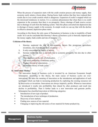 7
na
Management
Business Cycles
Managerial Economics
When the process of expansion starts with the credit creation process and money supply, then
economy easily attains a boom phase. During boom, bank realizes that they have reduced their
results due to over credit creation which is dangerous. Expansion of credit is stopped which set
the downward tendencies in motion. It is a common phenomenon that when there is no credit
expansion in the economy then there is no prosperity. Heavy shortage of bank reserve occurs
due to drainage of cash from the banking system. Then this phase converted into depression due
to shortage of money supply in the economy. In simple words we can say that with the decline
in effective demand, depression phase starts.
According to this theory the only cause of fluctuations in business is due to instability of bank
credit. So it can be concluded that Hawtray’s theory of business cycle is basically depend upon
the money supply, bank credits and rate of interests.
Criticism of the theory
i. Hawtray neglected the role of non-monetary factors like prosperous agriculture,
inventions, rate of profit and stock of capital.
ii. It only concentrates on supply of money.
iii. Increase in interest rates is not only due to economic prosperity but also due to other
factors.
iv. Over-emphasis on the role of wholesalers.
v. Too much confidence in monetary policy.
vi. Neglect the role of expectations.
vii. Incomplete theory of trade cycles.
b) Innovation Theory
The innovation theory of business cycle is invented by an American Economist Joseph
Schumpeter. According to this theory, the main causes of business cycles are over-
innovations. He takes the meaning of innovation as the introduction and application of such
techniques which can help in increasing production by exploiting the existing resources not
by discoveries or inventions. Innovations are always inspired y profits. Whenever innovations
are introduced it results into profitability then shared by other producers and result into
decline in profitability. Then it further leads to a new innovation and generate profits.
Schumpeter has classified innovation in following categories:
 Introduction of new type of product.
 The introduction of new technique of production.
 Discovery of new markets.
 Finding new sources of raw material.
 Changing or improving the old source of raw material for better productivity.
 