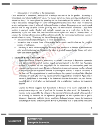 8
na
Management
Business Cycles
Managerial Economics
 Introduction of new method to the management.
Once innovation is introduced, producer has to manage the market for the product. According to
Schumpeter, innovations lead to short waves. The money market and banks also play significant role in
innovation theory. He also explains the up-swing and the down-swing of the business cycle with the
help of innovations. The upswing wave starts with the profitable innovations when a new raw material,
new technology takes place, it will result higher profit to the producer. They progress and reach to peak
position with the help of credit facilities given by banks or other financial institutions. Once boom
position is reached, market flooded with multiple products and as a result there is decline in
profitability. Again after some time, new inventions are take place and wave of recovery starts. He
assumes the stoppage of innovations and lack of innovation by the entrepreneur as the main reason of
recession in the economy. This theory has also suffers some criticism:
 Innovation fails to explain the period of boom and depression.
 Innovation may be major factor of investment and economic activities but not the complete
process of trade cycle.
 This theory is based on the assumption that every new innovation is financed by the banks and
other credit institutions but this cannot be taken as granted because banks finance only short
term loans and investments.
c) Keynesian theory of Business Cycle
Aggregate effective demand of an economy occupies a centre stage in Keynesian economics
as it determines the level of income, output and employment in the short run. Aggregate
demand is composed of total expenditure of the consumers on consumption goods and
producers on investment goods. However, fluctuations in aggregate demand can be explained
by the fluctuations in investment demand, as consumption demand is more or less stable in
the short run. Investment demand is conditioned upon the expected rate of profit (or Marginal
Efficiency of Capital, by following Keynesian terminology) and rate of interest. Again rate of
interest is found more or less sticky in the downward direction in the short run, and thereby,
expected rate of profit plays an instrumental role in explaining variations in investment
demand.
Overall, the theory suggests that fluctuations in business cycle can be explained by the
perceptions on expected rate of profit of the investors. In other words, the downswing in
business cycle is caused by the collapse in the marginal efficiency of capital, while revival of
the economy is attributed to the optimistic perceptions on the expected rate of profit.
Moreover, Keynesian multiplier theory establishes linkages between change in investment
and change in income and employment. However, the theory fails to explain the cumulative
 