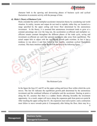9
na
Management
Business Cycles
Managerial Economics
character both in the upswing and downswing phases of business cycle and cyclical
fluctuations in economic activity with the passage of time.
d) Hicks’s Theory of Business Cycle
Hicks extended the earlier multiplier-accelerator interaction theory by considering real world
situation. In reality, income and output do not tend to explode; rather they are located at a
range specified by the upper ceiling and lower floor determined by the autonomous
investment. In the theory, it is assumed that autonomous investment tends to grow at a
constant percentage rate over the long run, the acceleration co-efficient and multiplier co-
efficient remain constant throughout the different phases of the trade cycle, saving and
investment co-efficient are such that upward movements take away from equilibrium. The
actual output fails to adjust with the equilibrium growth path overtime. In fact it has a
tendency to run above it and then below it, and thereby, constitute cyclical fluctuations
overtime. This basic intuition can be shown with the help of the following figure.
The Hicksian Cycle
In the figure the lines CC and FF set the upper ceiling and lower floor within which the cycle
moves. The line EE indicates the equilibrium growth path determined by the autonomous
investment and the combined influence of multiplier and the accelerator. Starting at point a
along the EE, assumes that there is a sudden shocks affecting favorably the investment
opportunity. As a result, output will move along the expansion path from point a to point b.
After touching the upper ceiling line CC, the expansion must end at point c and a contraction
must follow to move towards point d. Consequently after hitting the floor, there may be a
 