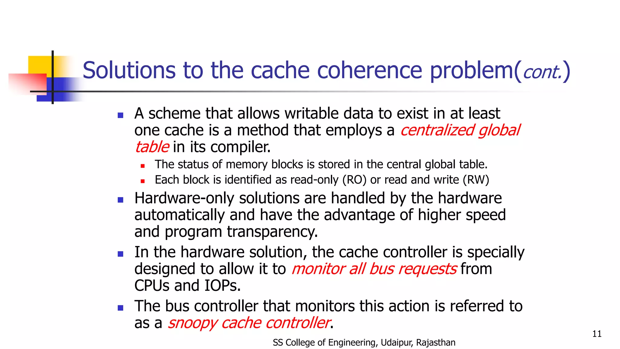 Solutions to the cache coherence problem(cont.)
 A scheme that allows writable data to exist in at least
one cache is a method that employs a centralized global
table in its compiler.
 The status of memory blocks is stored in the central global table.
 Each block is identified as read-only (RO) or read and write (RW)
 Hardware-only solutions are handled by the hardware
automatically and have the advantage of higher speed
and program transparency.
 In the hardware solution, the cache controller is specially
designed to allow it to monitor all bus requests from
CPUs and IOPs.
 The bus controller that monitors this action is referred to
as a snoopy cache controller.
SS College of Engineering, Udaipur, Rajasthan
11
 