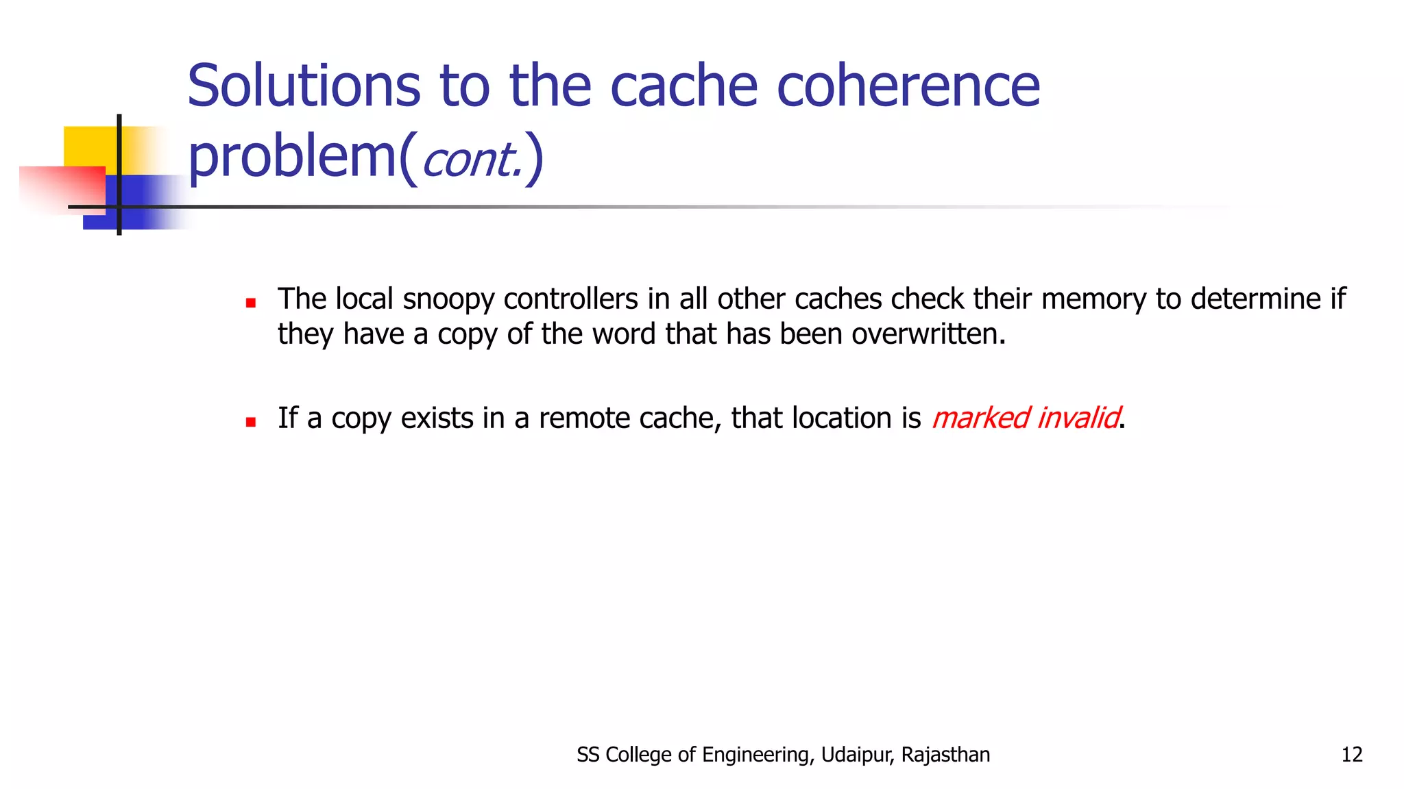 Solutions to the cache coherence
problem(cont.)
 The local snoopy controllers in all other caches check their memory to determine if
they have a copy of the word that has been overwritten.
 If a copy exists in a remote cache, that location is marked invalid.
SS College of Engineering, Udaipur, Rajasthan 12
 