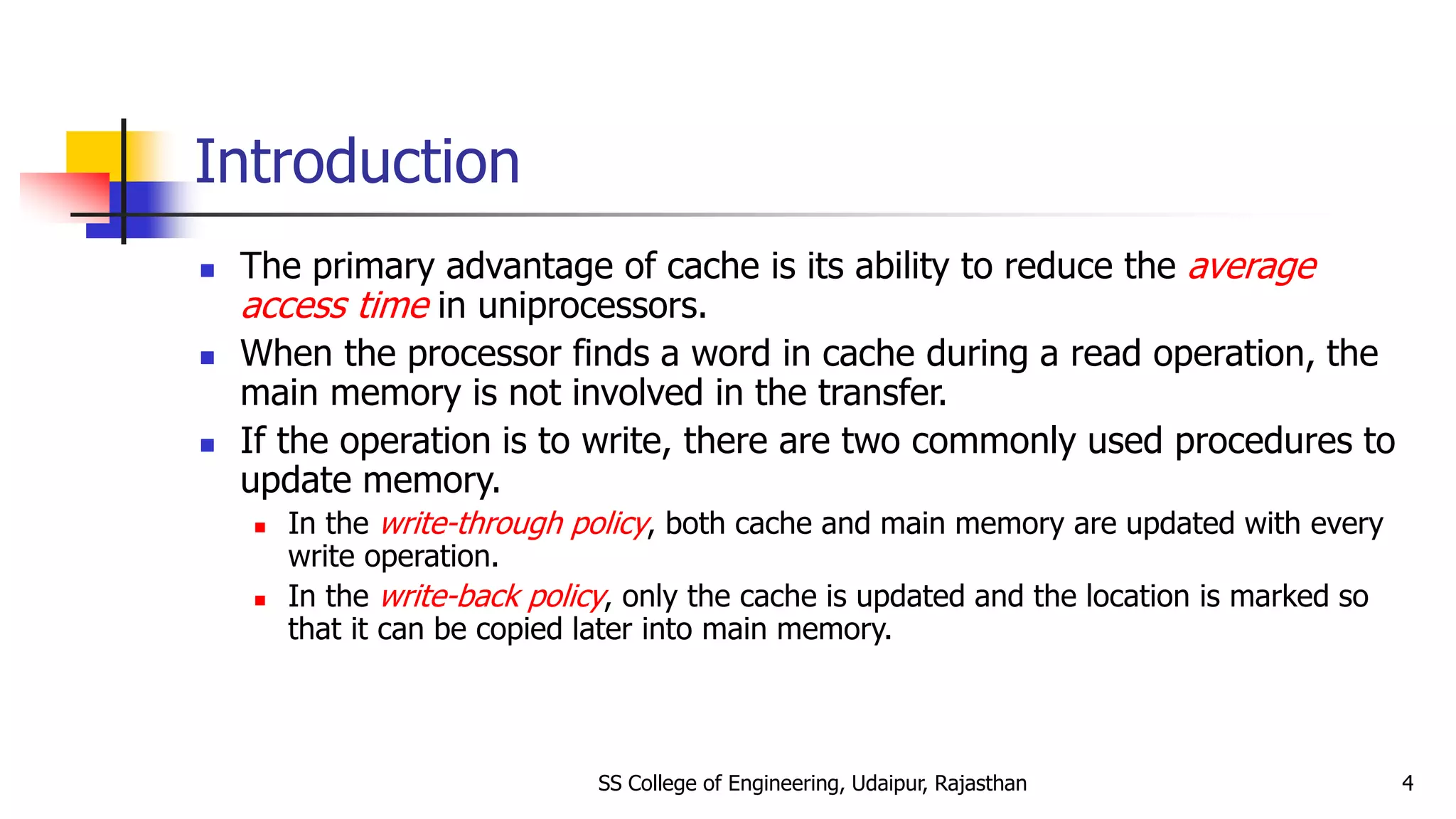 Introduction
 The primary advantage of cache is its ability to reduce the average
access time in uniprocessors.
 When the processor finds a word in cache during a read operation, the
main memory is not involved in the transfer.
 If the operation is to write, there are two commonly used procedures to
update memory.
 In the write-through policy, both cache and main memory are updated with every
write operation.
 In the write-back policy, only the cache is updated and the location is marked so
that it can be copied later into main memory.
SS College of Engineering, Udaipur, Rajasthan 4
 